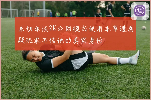 米切尔谈2K公园模式使用本尊遭质疑玩家不信他的真实身份