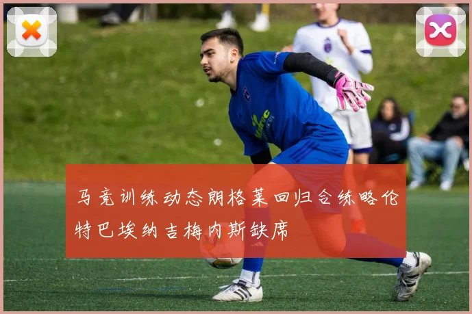 马竞训练动态朗格莱回归合练略伦特巴埃纳吉梅内斯缺席