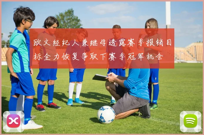欧文经纪人兼继母透露赛季报销目标全力恢复争取下赛季冠军机会