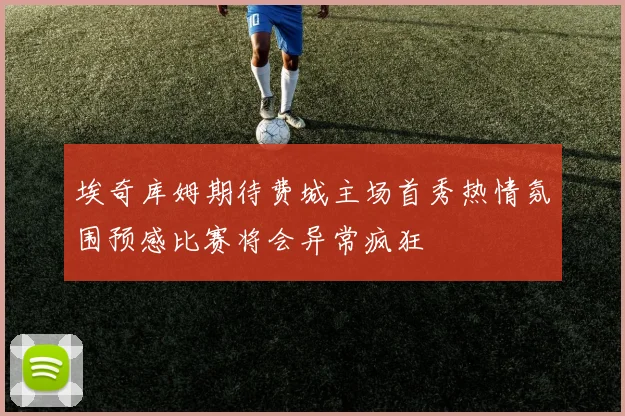 埃奇库姆期待费城主场首秀热情氛围预感比赛将会异常疯狂
