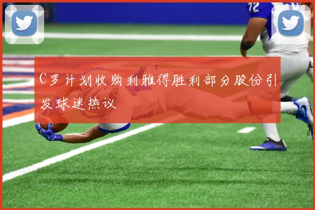 C罗计划收购利雅得胜利部分股份引发球迷热议