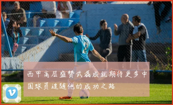 西甲高层盛赞武磊成就期待更多中国球员追随他的成功之路