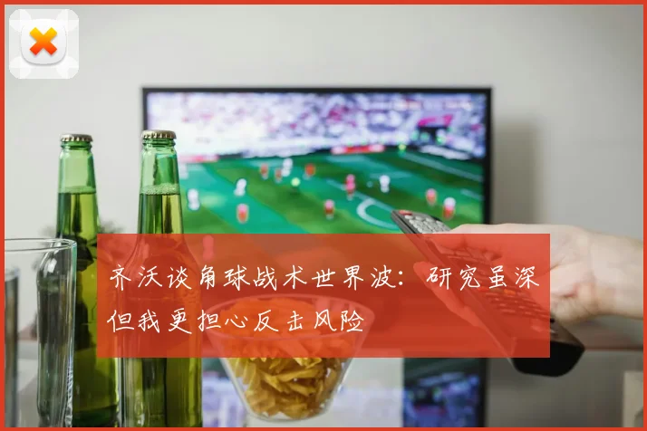 齐沃谈角球战术世界波：研究虽深但我更担心反击风险