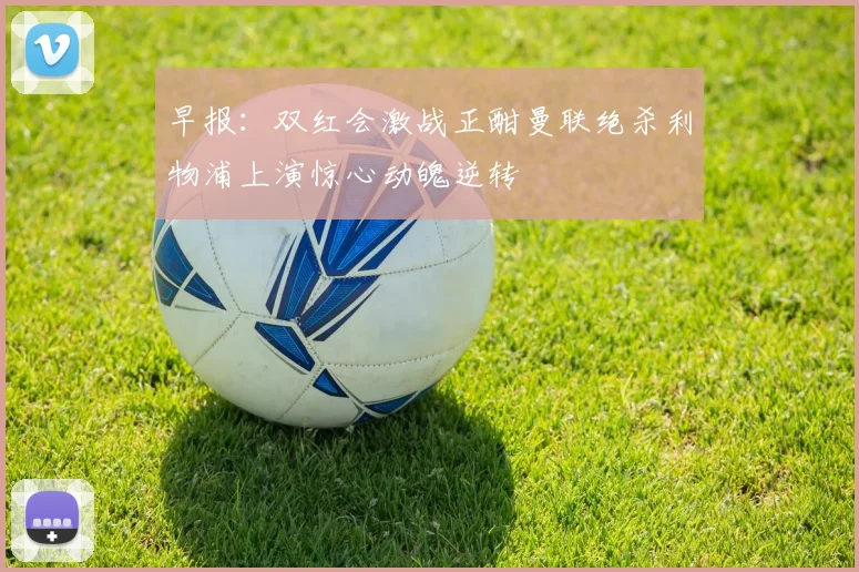 早报：双红会激战正酣曼联绝杀利物浦上演惊心动魄逆转
