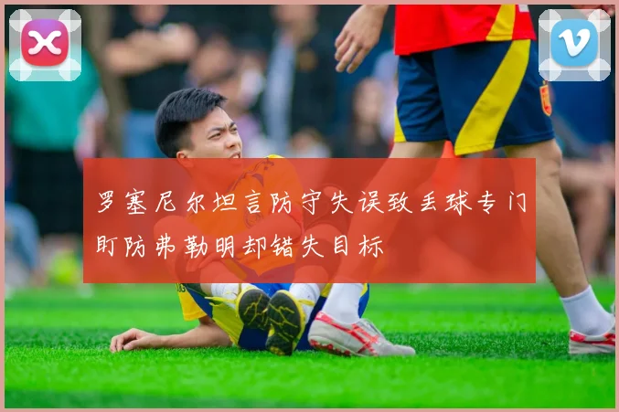 罗塞尼尔坦言防守失误致丢球专门盯防弗勒明却错失目标