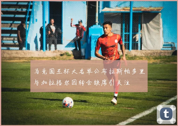 马竞国王杯大名单公布拉斯帕多里与加拉格尔因转会缺席引关注