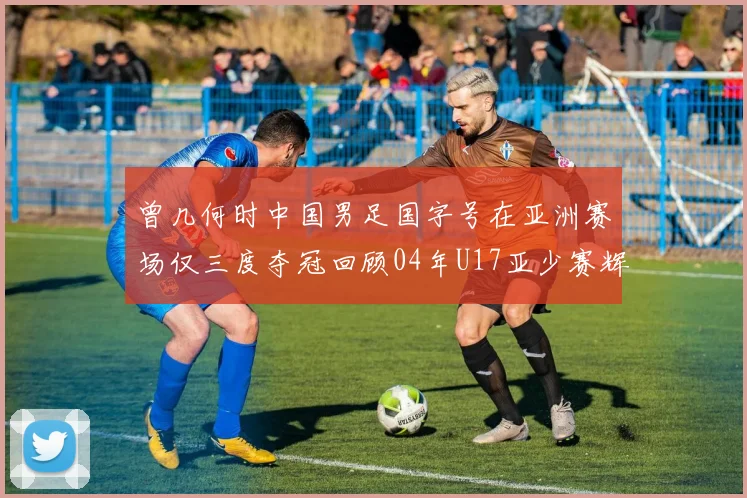 曾几何时中国男足国字号在亚洲赛场仅三度夺冠回顾04年U17亚少赛辉煌时刻