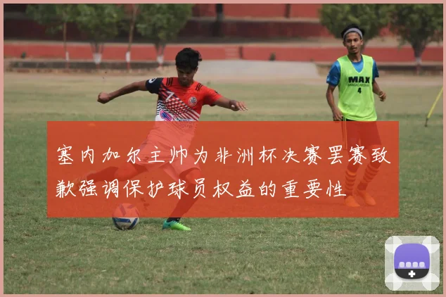 塞内加尔主帅为非洲杯决赛罢赛致歉强调保护球员权益的重要性