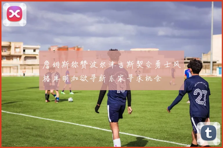 詹姆斯称赞波尔津吉斯契合勇士风格库明加欲寻新东家寻求机会
