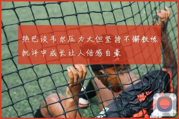 热巴谈韦尔压力大但坚持不懈教练批评中成长让人倍感自豪