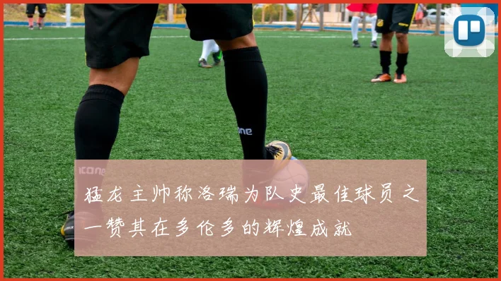 猛龙主帅称洛瑞为队史最佳球员之一赞其在多伦多的辉煌成就