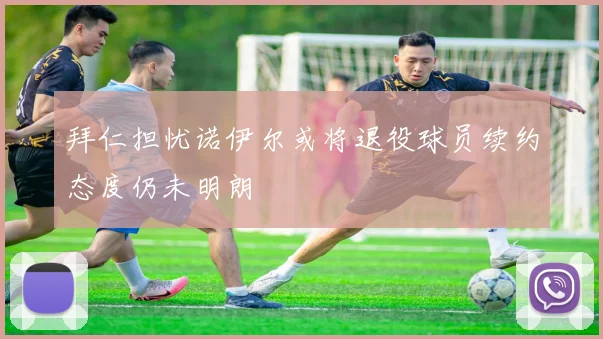 拜仁担忧诺伊尔或将退役球员续约态度仍未明朗