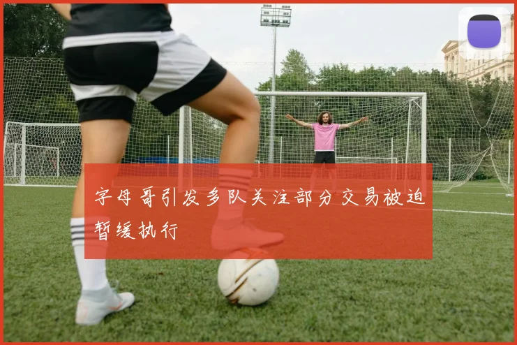 字母哥引发多队关注部分交易被迫暂缓执行