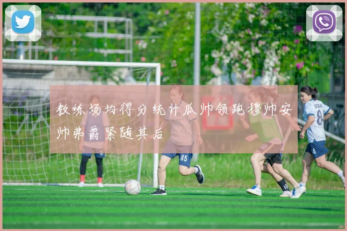 教练场均得分统计瓜帅领跑穆帅安帅弗爵紧随其后