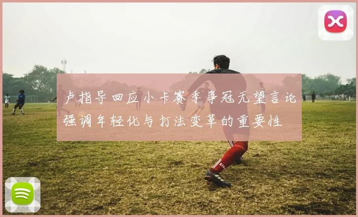 卢指导回应小卡赛季争冠无望言论强调年轻化与打法变革的重要性