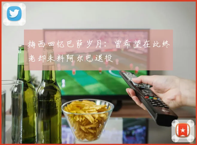 梅西回忆巴萨岁月：曾希望在此终老却未料阿尔巴退役