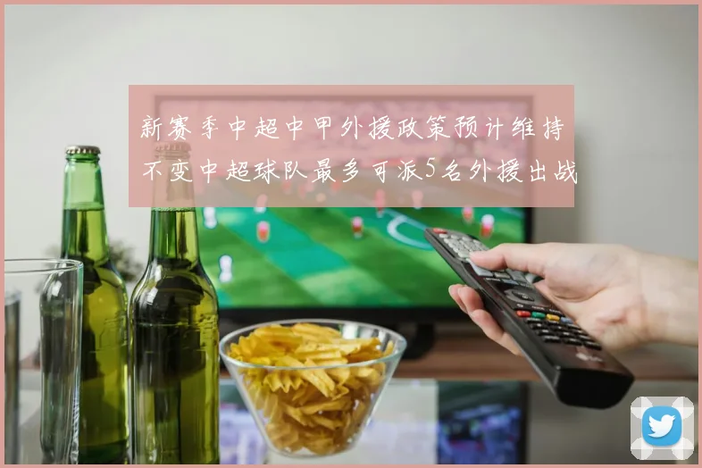 新赛季中超中甲外援政策预计维持不变中超球队最多可派5名外援出战