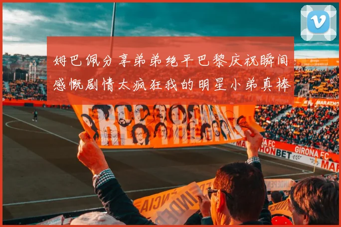 姆巴佩分享弟弟绝平巴黎庆祝瞬间感慨剧情太疯狂我的明星小弟真棒